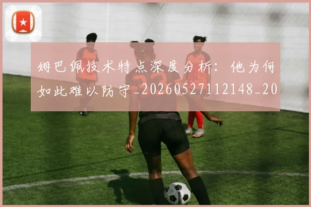 姆巴佩技术特点深度分析：他为何如此难以防守_20260527112148_20260609132804