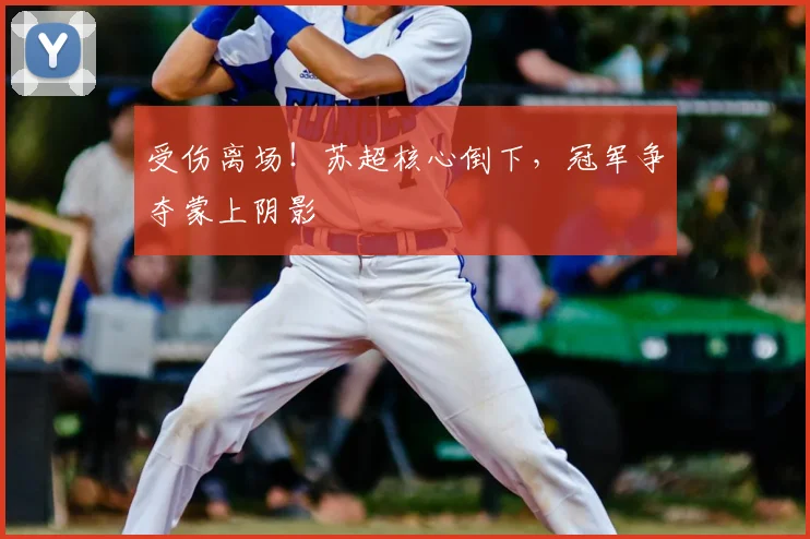 受伤离场！苏超核心倒下，冠军争夺蒙上阴影