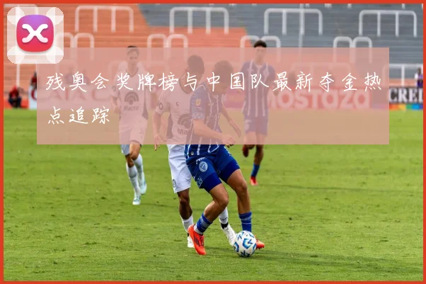 残奥会奖牌榜与中国队最新夺金热点追踪