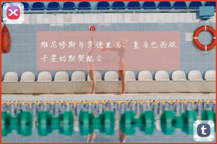 维尼修斯与罗德里戈:皇马巴西双子星的默契配合