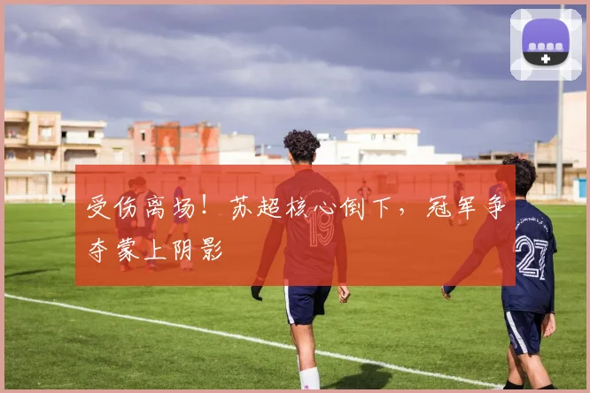 受伤离场！苏超核心倒下，冠军争夺蒙上阴影