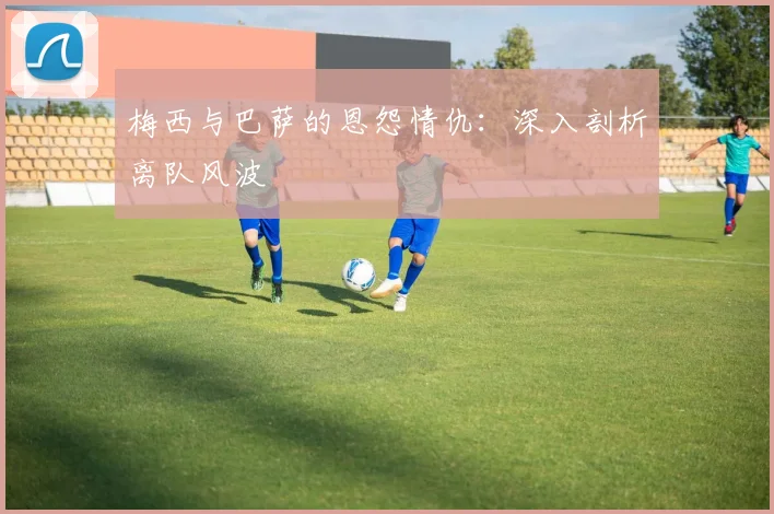 梅西与巴萨的恩怨情仇：深入剖析离队风波