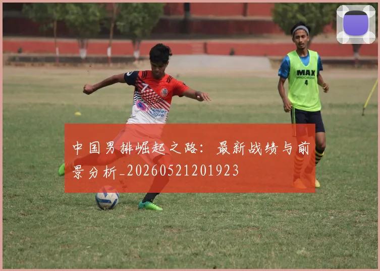 中国男排崛起之路：最新战绩与前景分析_20260521201923